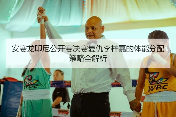 安赛龙印尼公开赛决赛复仇李梓嘉的体能分配策略全解析