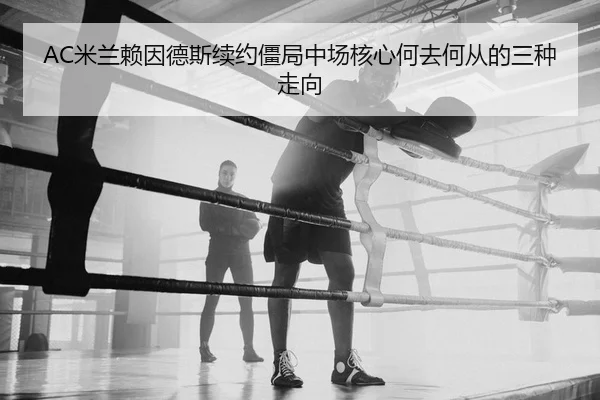 AC米兰赖因德斯续约僵局中场核心何去何从的三种走向