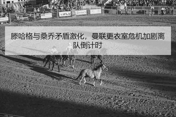 滕哈格与桑乔矛盾激化，曼联更衣室危机加剧离队倒计时