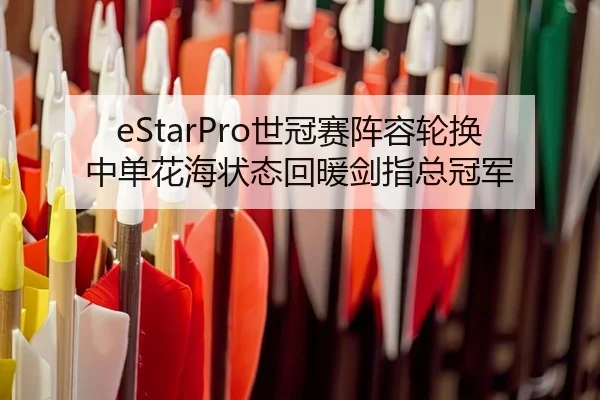 eStarPro世冠赛阵容轮换 中单花海状态回暖剑指总冠军